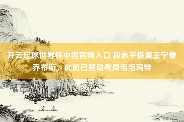 開云足球世界杯中國(guó)官網(wǎng)入口 段永平恢復(fù)王寧像喬布斯，此前已驅(qū)動(dòng)布局泡泡瑪特