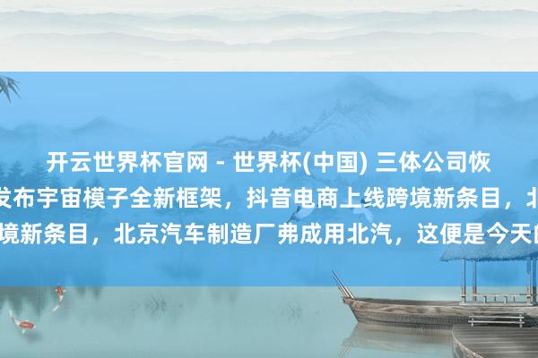 開云世界杯官網 - 世界杯(中國) 三體公司恢復許垚被推行死刑，小米發布宇宙模子全新框架，抖音電商上線跨境新條目，北京汽車制造廠弗成用北汽，這便是今天的其他大新聞！