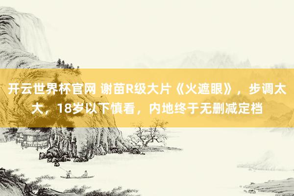 開云世界杯官網 謝苗R級大片《火遮眼》，步調太大，18歲以下慎看，內地終于無刪減定檔