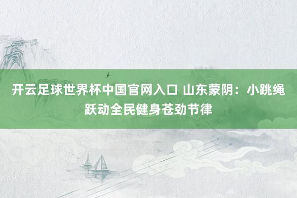 開云足球世界杯中國官網(wǎng)入口 山東蒙陰：小跳繩躍動全民健身蒼勁節(jié)律
