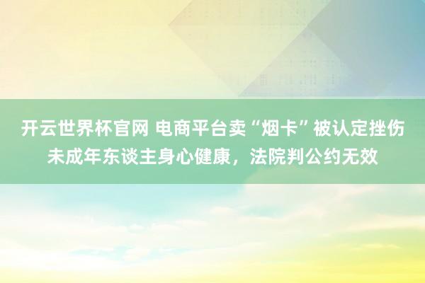 開云世界杯官網 電商平臺賣“煙卡”被認定挫傷未成年東談主身心健康,法院判公約無效
