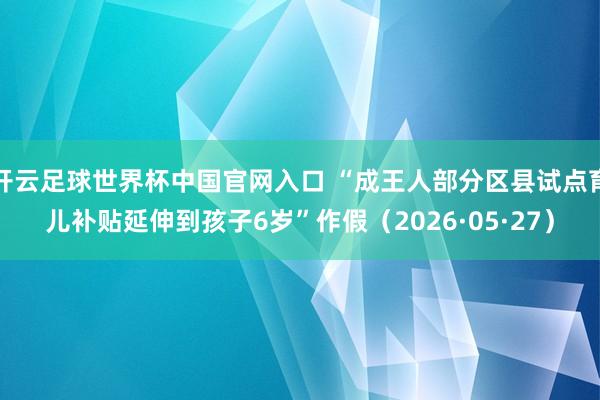 開云足球世界杯中國官網(wǎng)入口 “成王人部分區(qū)縣試點(diǎn)育兒補(bǔ)貼延伸到孩子6歲”作假（2026·05·27）