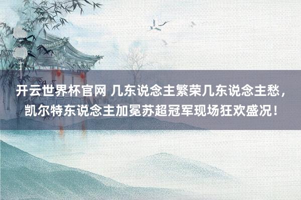 開云世界杯官網 幾東說念主繁榮幾東說念主愁，凱爾特東說念主加冕蘇超冠軍現(xiàn)場狂歡盛況！