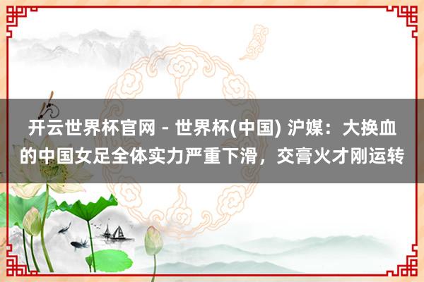 開云世界杯官網(wǎng) - 世界杯(中國) 滬媒:大換血的中國女足全體實(shí)力嚴(yán)重下滑,交膏火才剛運(yùn)轉(zhuǎn)