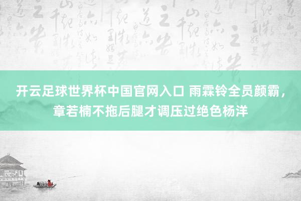 開云足球世界杯中國官網入口 雨霖鈴全員顏霸，章若楠不拖后腿才調壓過絕色楊洋