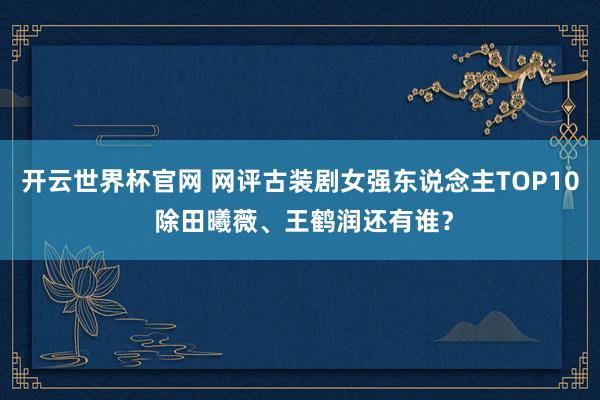 開云世界杯官網 網評古裝劇女強東說念主TOP10 除田曦薇、王鶴潤還有誰？