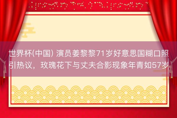 世界杯(中國) 演員姜黎黎71歲好意思國糊口照引熱議，玫瑰花下與丈夫合影現象年青如57歲