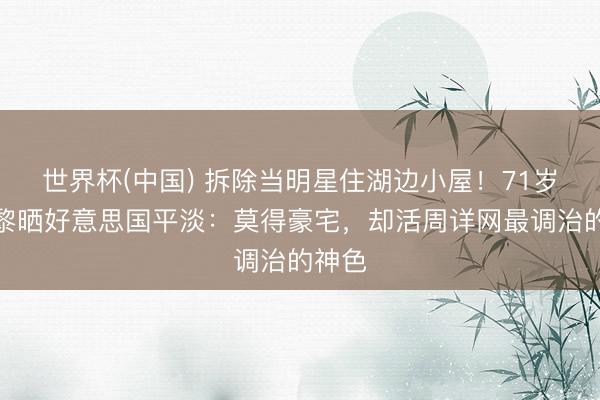 世界杯(中國) 拆除當明星住湖邊小屋！71歲姜黎黎曬好意思國平淡：莫得豪宅，卻活周詳網最調治的神色