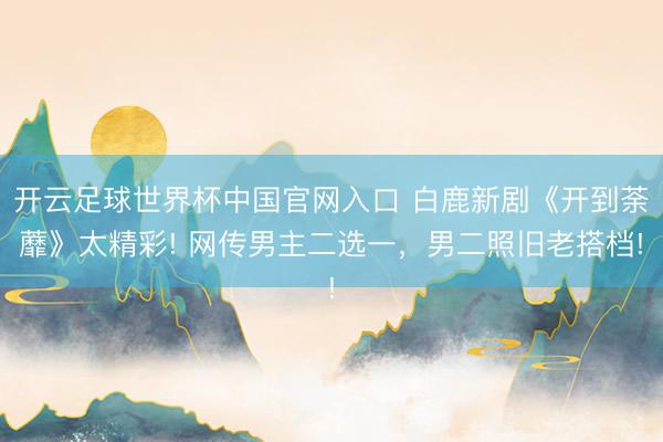 開云足球世界杯中國官網入口 白鹿新劇《開到荼蘼》太精彩! 網傳男主二選一，男二照舊老搭檔!