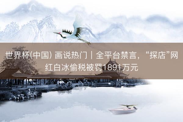 世界杯(中國) 畫說熱門｜全平臺(tái)禁言，“探店”網(wǎng)紅白冰偷稅被罰1891萬元