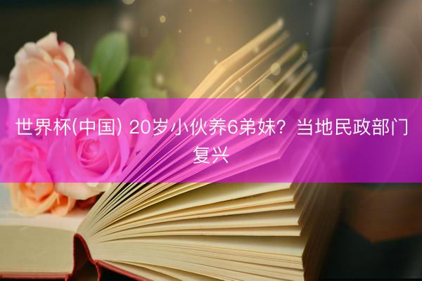 世界杯(中國) 20歲小伙養6弟妹？當地民政部門復興