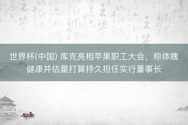 世界杯(中國(guó)) 庫(kù)克亮相蘋果職工大會(huì)，稱體魄健康并估量打算持久擔(dān)任實(shí)行董事長(zhǎng)