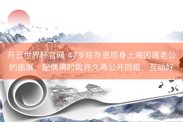 開云世界杯官網 47歲陳喬恩現身上海因循老公的畫展，配偶倆時隔許久再公開同框，互動好