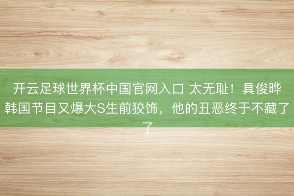 開云足球世界杯中國官網入口 太無恥！具俊曄韓國節目又爆大S生前狡飾，他的丑惡終于不藏了