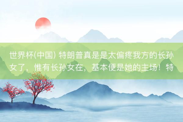 世界杯(中國) 特朗普真是是太偏疼我方的長孫女了，惟有長孫女在，基本便是她的主場！特