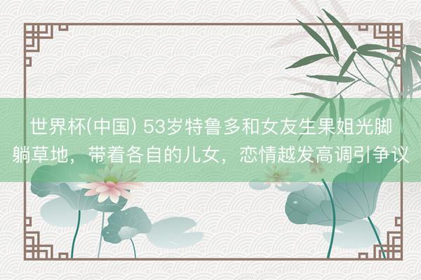世界杯(中國(guó)) 53歲特魯多和女友生果姐光腳躺草地，帶著各自的兒女，戀情越發(fā)高調(diào)引爭(zhēng)議
