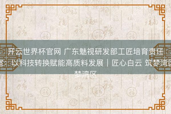 開云世界杯官網 廣東魅視研發部工匠培育責任室：以科技轉換賦能高質料發展｜匠心白云 筑夢灣區