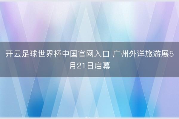 開云足球世界杯中國(guó)官網(wǎng)入口 廣州外洋旅游展5月21日啟幕
