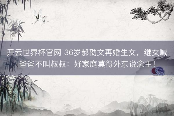 開云世界杯官網 36歲郝劭文再婚生女，繼女喊爸爸不叫叔叔：好家庭莫得外東說念主！