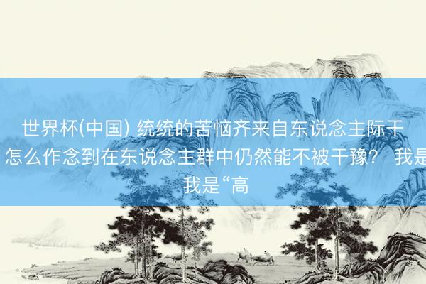 世界杯(中國) 統統的苦惱齊來自東說念主際干系，怎么作念到在東說念主群中仍然能不被干豫？ 我是“高