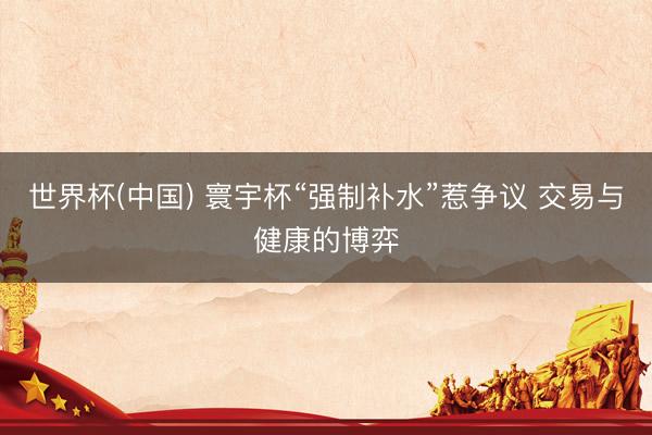 世界杯(中國) 寰宇杯“強制補水”惹爭議 交易與健康的博弈