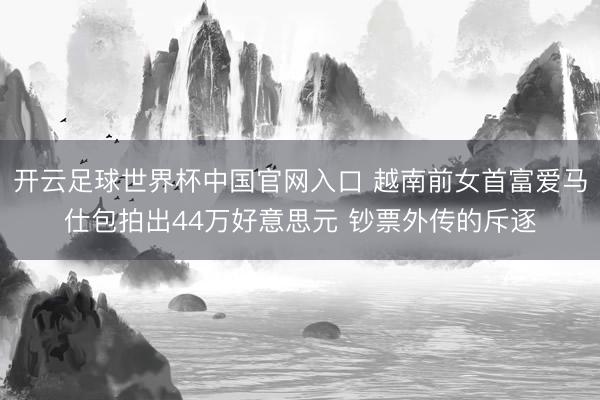 開云足球世界杯中國官網入口 越南前女首富愛馬仕包拍出44萬好意思元 鈔票外傳的斥逐