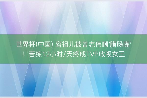 世界杯(中國) 容祖兒被曾志偉嘲'臘腸嘴'！苦練12小時/天終成TVB收視女王