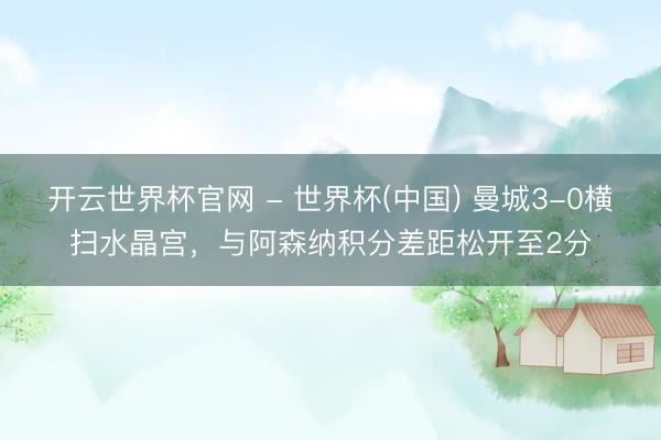 開云世界杯官網 - 世界杯(中國) 曼城3-0橫掃水晶宮，與阿森納積分差距松開至2分
